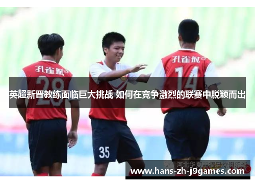 英超新晋教练面临巨大挑战 如何在竞争激烈的联赛中脱颖而出