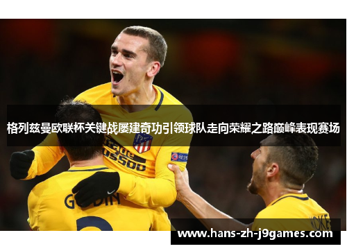 格列兹曼欧联杯关键战屡建奇功引领球队走向荣耀之路巅峰表现赛场 格列兹曼欧联杯关键战屡建奇功引领球队走向荣耀之路巅峰表现赛场