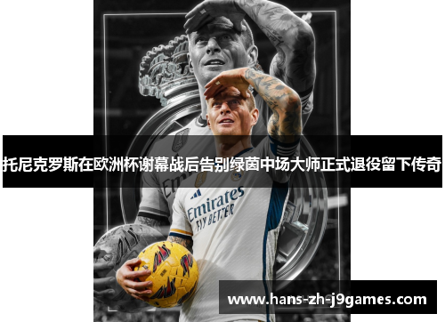 托尼克罗斯在欧洲杯谢幕战后告别绿茵中场大师正式退役留下传奇