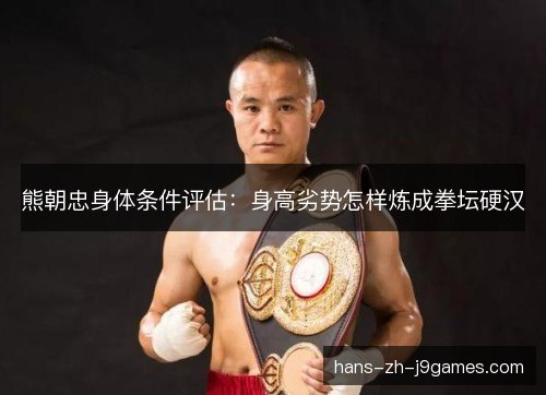 熊朝忠身体条件评估:身高劣势怎样炼成拳坛硬汉 熊朝忠身体条件评估:身高劣势怎样炼成拳坛硬汉